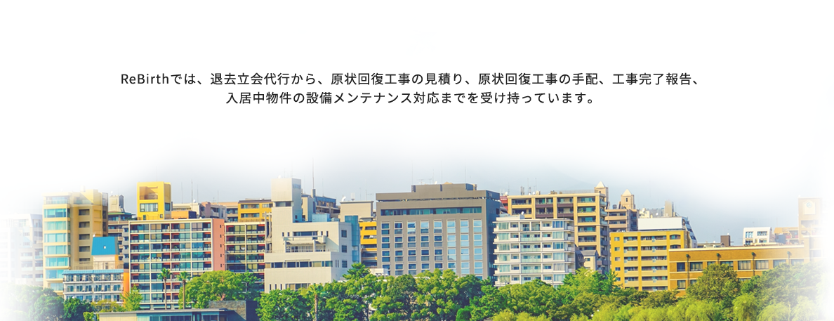 ReBirthでは、退去立会代行から、原状回復工事の見積り、原状回復工事の手配、工事完了報告、入居中物件の設備メンテナンス対応までを受け持っています。